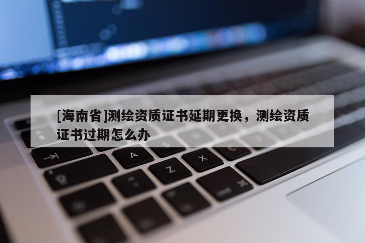 [海南省]测绘资质证书延期更换，测绘资质证书过期怎么办