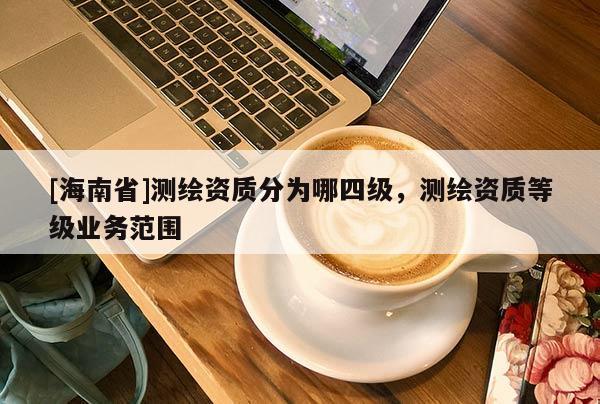 [海南省]测绘资质分为哪四级，测绘资质等级业务范围