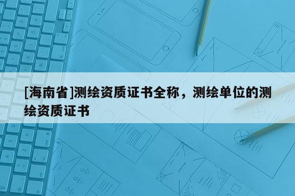 [海南省]测绘资质证书全称，测绘单位的测绘资质证书
