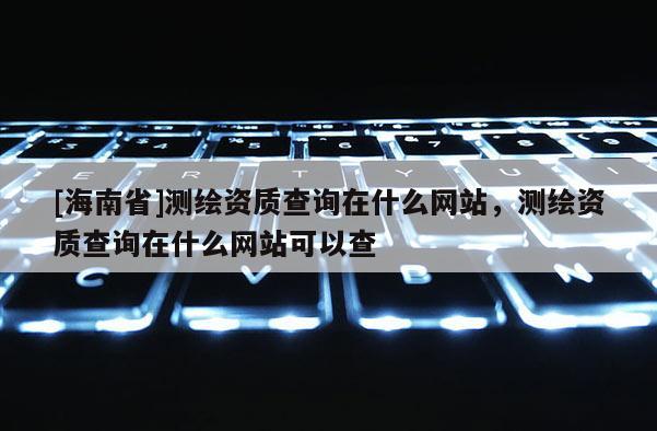 [海南省]测绘资质查询在什么网站，测绘资质查询在什么网站可以查