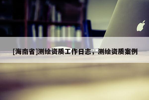 [海南省]测绘资质工作日志，测绘资质案例
