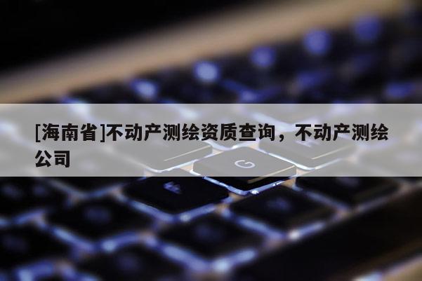 [海南省]不动产测绘资质查询，不动产测绘公司