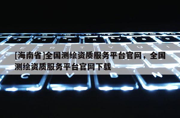 [海南省]全国测绘资质服务平台官网，全国测绘资质服务平台官网下载