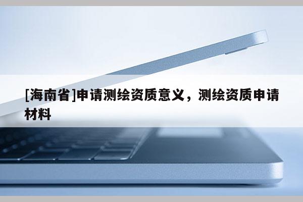 [海南省]申请测绘资质意义，测绘资质申请材料