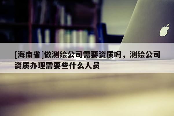 [海南省]做测绘公司需要资质吗，测绘公司资质办理需要些什么人员