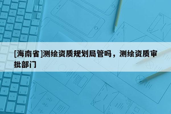 [海南省]测绘资质规划局管吗，测绘资质审批部门