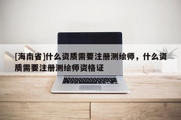 [海南省]什么资质需要注册测绘师，什么资质需要注册测绘师资格证