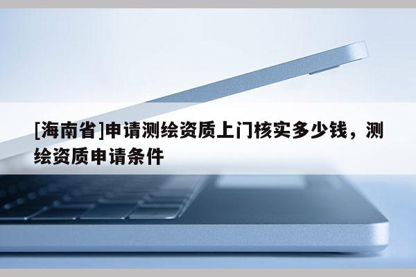 [海南省]申请测绘资质上门核实多少钱，测绘资质申请条件