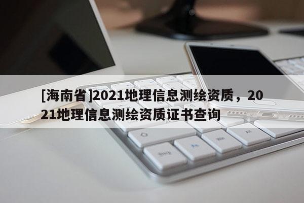 [海南省]2021地理信息测绘资质，2021地理信息测绘资质证书查询