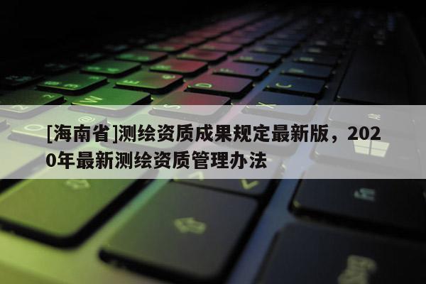 [海南省]测绘资质成果规定最新版，2020年最新测绘资质管理办法