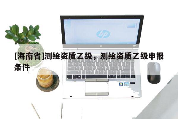[海南省]测绘资质乙级，测绘资质乙级申报条件