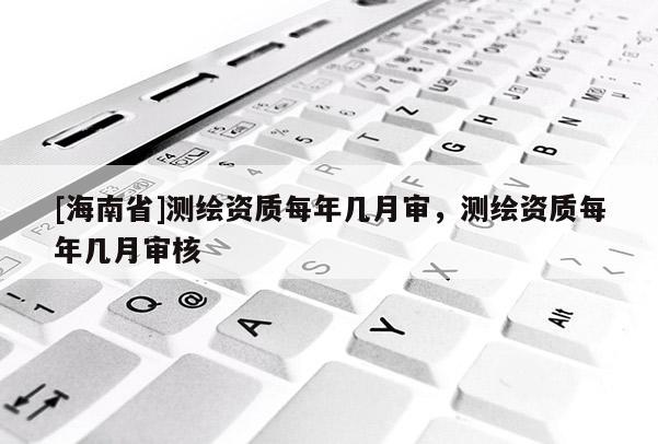 [海南省]测绘资质每年几月审，测绘资质每年几月审核