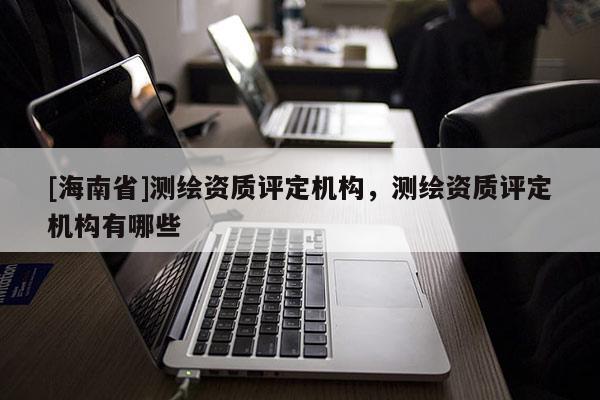 [海南省]测绘资质评定机构，测绘资质评定机构有哪些