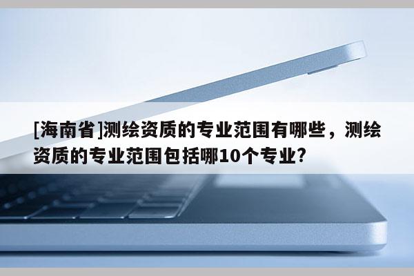 [海南省]测绘资质的专业范围有哪些，测绘资质的专业范围包括哪10个专业?