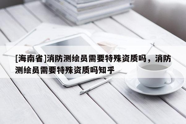 [海南省]消防测绘员需要特殊资质吗，消防测绘员需要特殊资质吗知乎