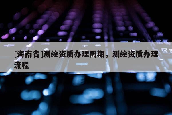 [海南省]测绘资质办理周期，测绘资质办理流程