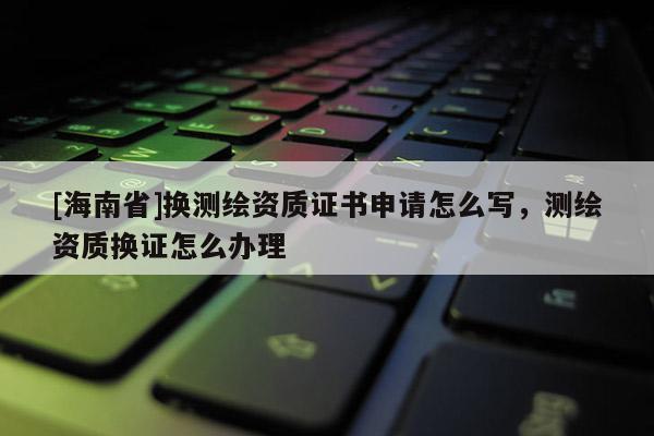 [海南省]换测绘资质证书申请怎么写，测绘资质换证怎么办理