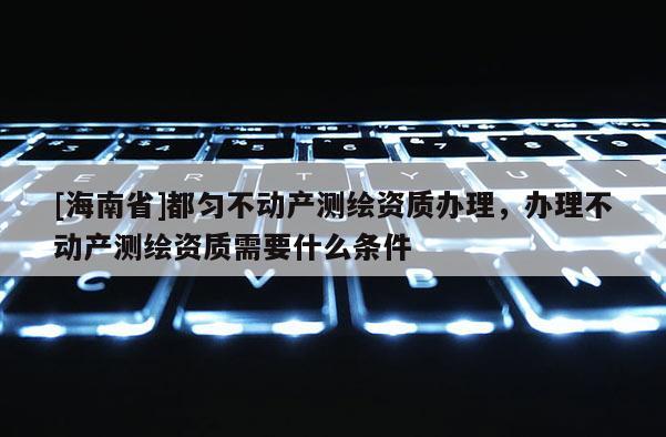 [海南省]都匀不动产测绘资质办理，办理不动产测绘资质需要什么条件
