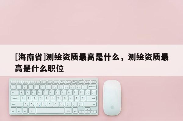 [海南省]测绘资质最高是什么，测绘资质最高是什么职位