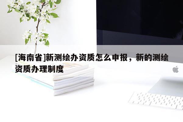 [海南省]新测绘办资质怎么申报，新的测绘资质办理制度