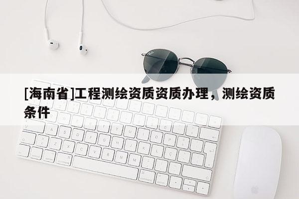 [海南省]工程测绘资质资质办理，测绘资质条件