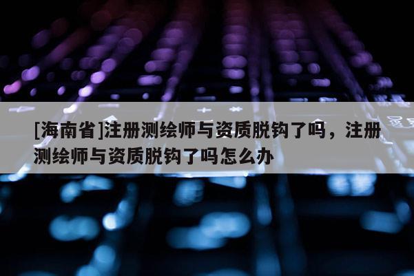 [海南省]注册测绘师与资质脱钩了吗，注册测绘师与资质脱钩了吗怎么办