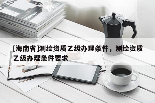 [海南省]测绘资质乙级办理条件，测绘资质乙级办理条件要求