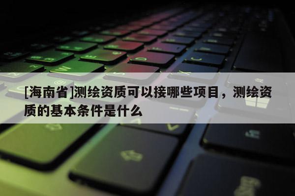 [海南省]测绘资质可以接哪些项目，测绘资质的基本条件是什么
