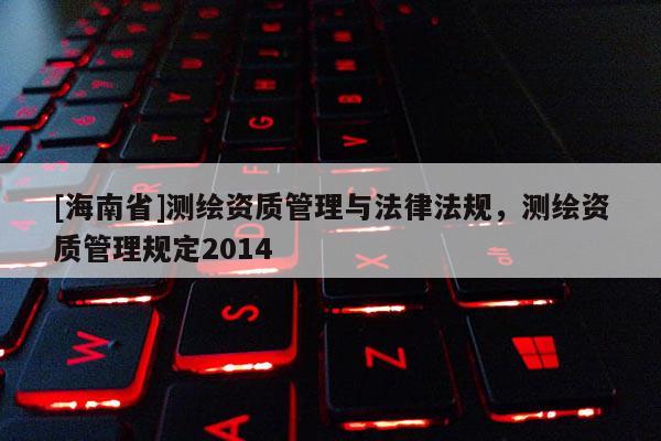 [海南省]测绘资质管理与法律法规，测绘资质管理规定2014