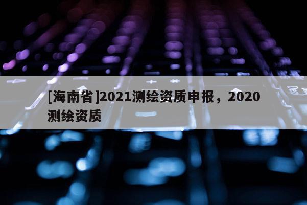 [海南省]2021测绘资质申报，2020测绘资质