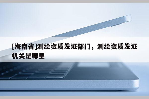 [海南省]测绘资质发证部门，测绘资质发证机关是哪里