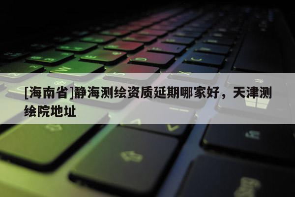 [海南省]静海测绘资质延期哪家好，天津测绘院地址