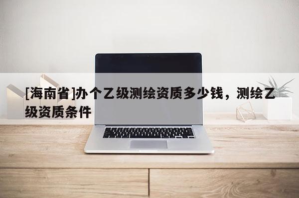 [海南省]办个乙级测绘资质多少钱，测绘乙级资质条件