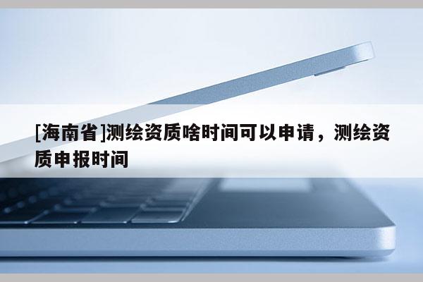 [海南省]测绘资质啥时间可以申请，测绘资质申报时间