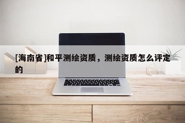 [海南省]和平测绘资质，测绘资质怎么评定的