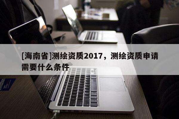 [海南省]测绘资质2017，测绘资质申请需要什么条件