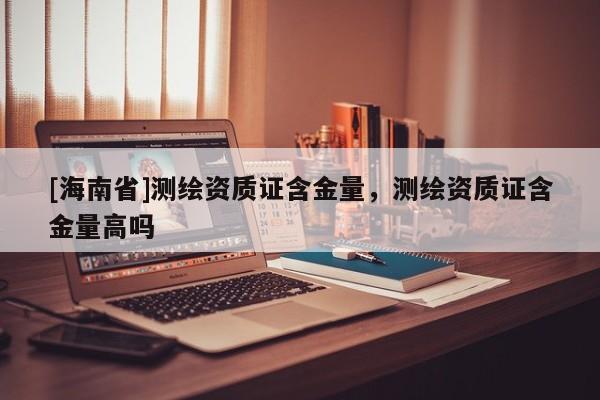 [海南省]测绘资质证含金量，测绘资质证含金量高吗