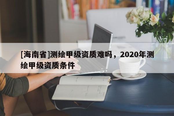[海南省]测绘甲级资质难吗，2020年测绘甲级资质条件