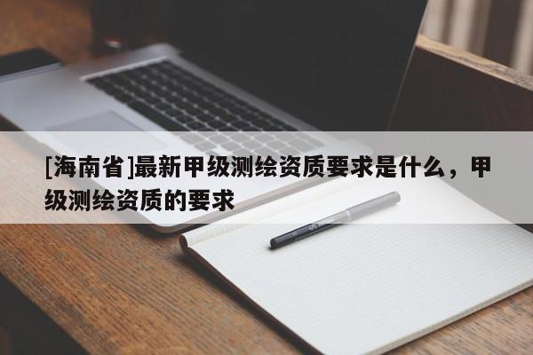 [海南省]最新甲级测绘资质要求是什么，甲级测绘资质的要求