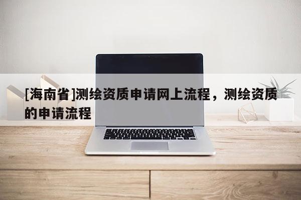 [海南省]测绘资质申请网上流程，测绘资质的申请流程
