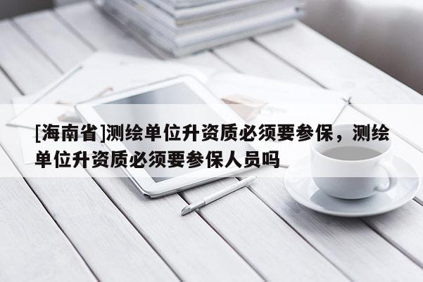 [海南省]测绘单位升资质必须要参保，测绘单位升资质必须要参保人员吗