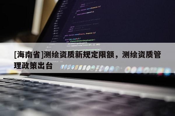 [海南省]测绘资质新规定限额，测绘资质管理政策出台