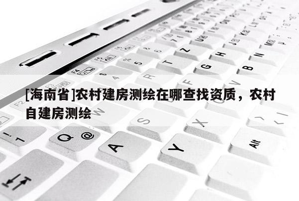[海南省]农村建房测绘在哪查找资质，农村自建房测绘