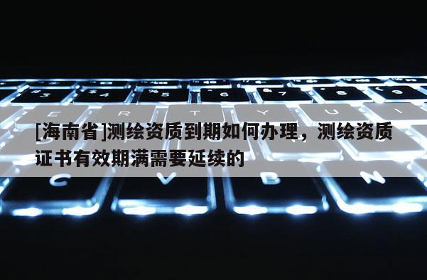 [海南省]测绘资质到期如何办理，测绘资质证书有效期满需要延续的