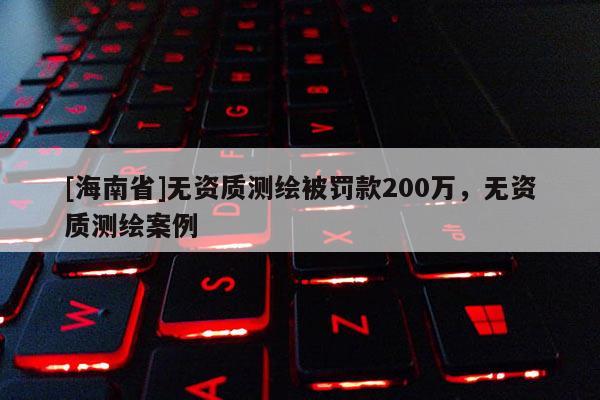[海南省]无资质测绘被罚款200万，无资质测绘案例