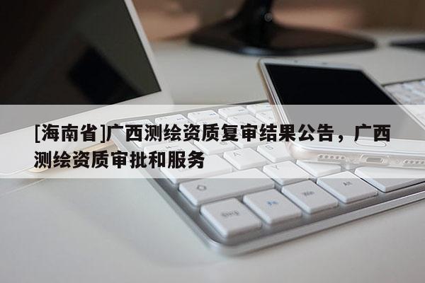 [海南省]广西测绘资质复审结果公告，广西测绘资质审批和服务