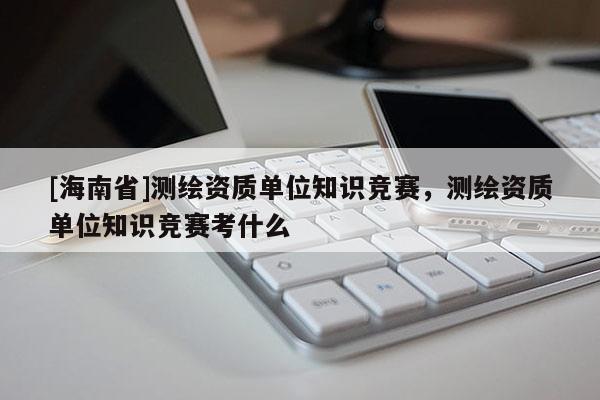 [海南省]测绘资质单位知识竞赛，测绘资质单位知识竞赛考什么