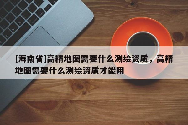 [海南省]高精地图需要什么测绘资质，高精地图需要什么测绘资质才能用