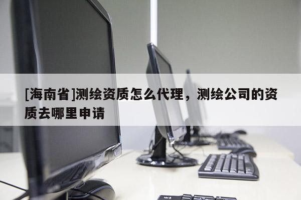 [海南省]测绘资质怎么代理，测绘公司的资质去哪里申请