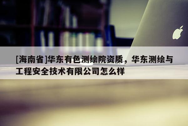 [海南省]华东有色测绘院资质，华东测绘与工程安全技术有限公司怎么样